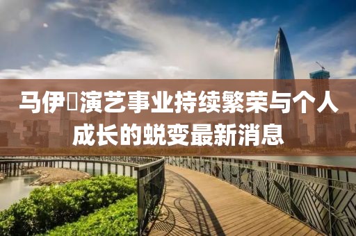 馬伊琾演藝事業(yè)持續(xù)繁榮與個(gè)人成長的蛻變最新消息