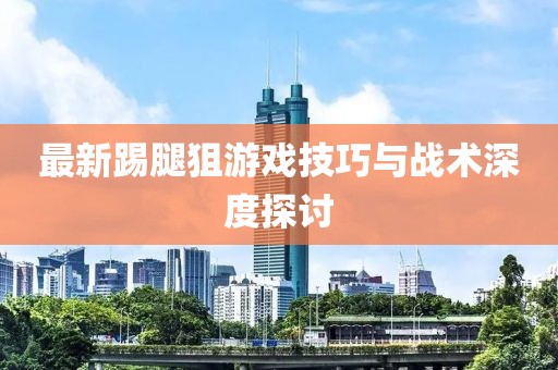 最新踢腿狙游戲技巧與戰(zhàn)術(shù)深度探討