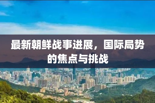 最新朝鮮戰(zhàn)事進(jìn)展，國際局勢的焦點(diǎn)與挑戰(zhàn)