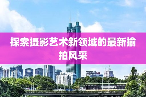 探索攝影藝術(shù)新領(lǐng)域的最新揄拍風(fēng)采