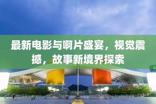 最新電影與啊片盛宴，視覺震撼，故事新境界探索