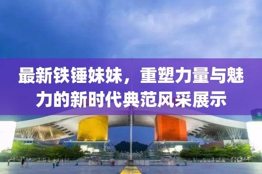 最新鐵錘妹妹，重塑力量與魅力的新時(shí)代典范風(fēng)采展示