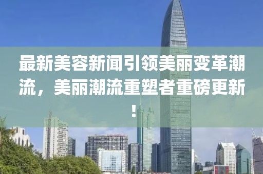 最新美容新聞引領(lǐng)美麗變革潮流，美麗潮流重塑者重磅更新！