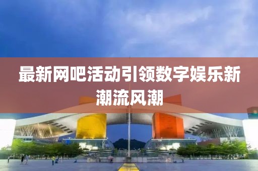 最新網吧活動引領數字娛樂新潮流風潮