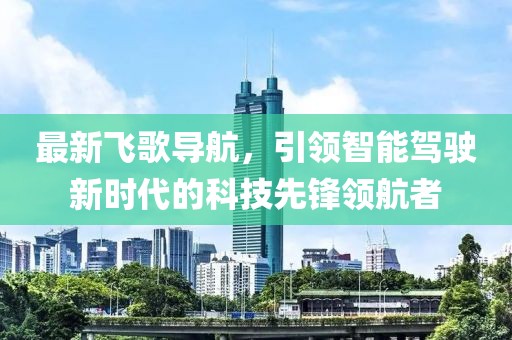 最新飛歌導航，引領智能駕駛新時代的科技先鋒領航者