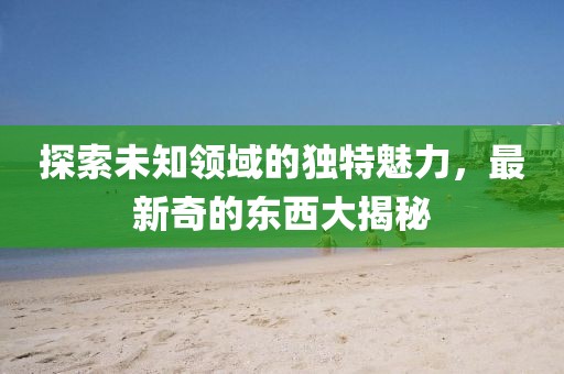 探索未知領(lǐng)域的獨特魅力，最新奇的東西大揭秘