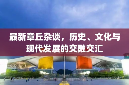 最新章丘雜談，歷史、文化與現(xiàn)代發(fā)展的交融交匯