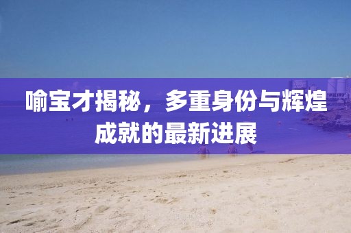 喻寶才揭秘，多重身份與輝煌成就的最新進展