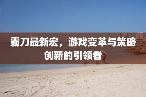 霸刀最新宏，游戲變革與策略創(chuàng)新的引領者