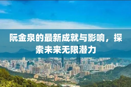 阮金泉的最新成就與影響，探索未來無限潛力