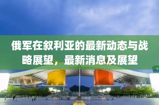 俄軍在敘利亞的最新動(dòng)態(tài)與戰(zhàn)略展望，最新消息及展望