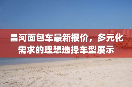 昌河面包車最新報價，多元化需求的理想選擇車型展示
