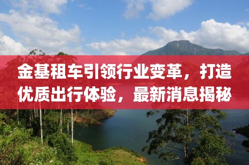 金基租車(chē)引領(lǐng)行業(yè)變革，打造優(yōu)質(zhì)出行體驗(yàn)，最新消息揭秘