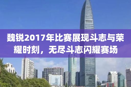 魏銳2017年比賽展現(xiàn)斗志與榮耀時(shí)刻，無(wú)盡斗志閃耀賽場(chǎng)