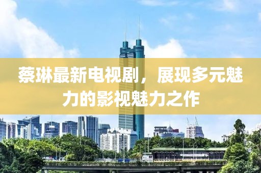 蔡琳最新電視劇，展現(xiàn)多元魅力的影視魅力之作