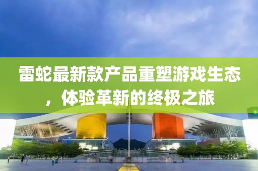 雷蛇最新款產(chǎn)品重塑游戲生態(tài)，體驗(yàn)革新的終極之旅