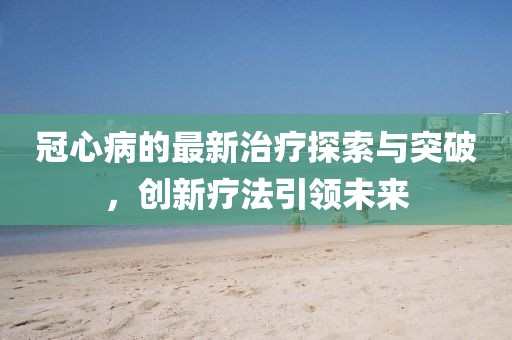 冠心病的最新治療探索與突破，創(chuàng)新療法引領(lǐng)未來