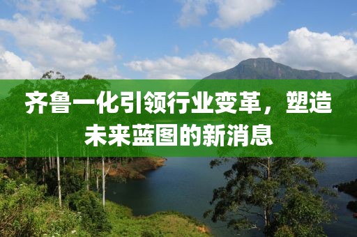 齊魯一化引領(lǐng)行業(yè)變革，塑造未來藍(lán)圖的新消息
