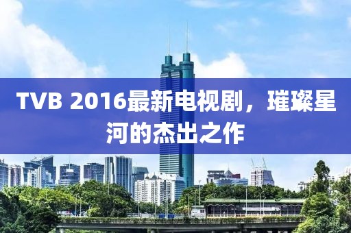 TVB 2016最新電視劇，璀璨星河的杰出之作