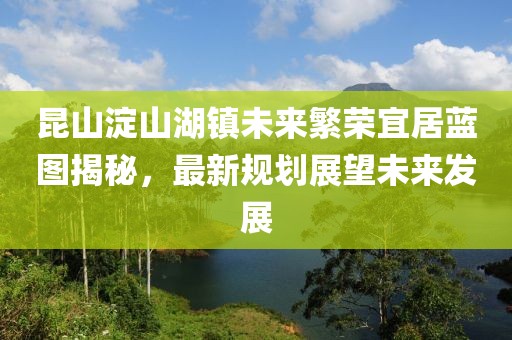 昆山淀山湖鎮(zhèn)未來繁榮宜居藍圖揭秘，最新規(guī)劃展望未來發(fā)展