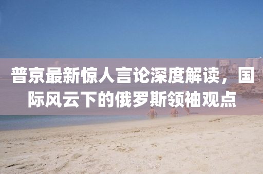 普京最新驚人言論深度解讀，國(guó)際風(fēng)云下的俄羅斯領(lǐng)袖觀點(diǎn)