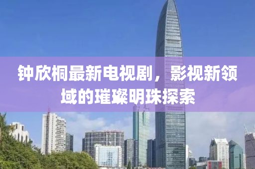 鐘欣桐最新電視劇，影視新領(lǐng)域的璀璨明珠探索