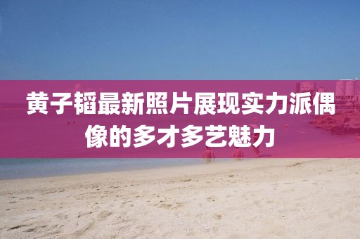 黃子韜最新照片展現(xiàn)實力派偶像的多才多藝魅力