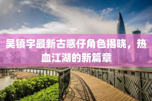 吳鎮(zhèn)宇最新古惑仔角色揭曉，熱血江湖的新篇章