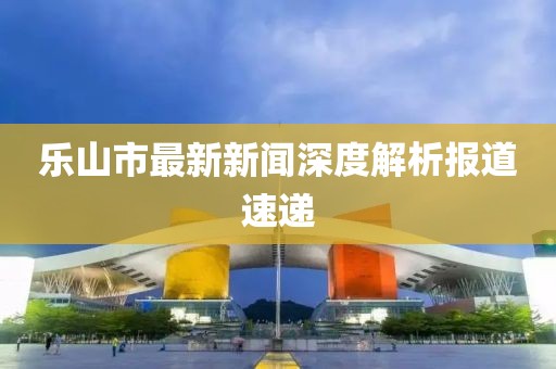 樂山市最新新聞深度解析報道速遞