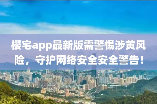 櫻宅app最新版需警惕涉黃風險，守護網(wǎng)絡(luò)安全安全警告！