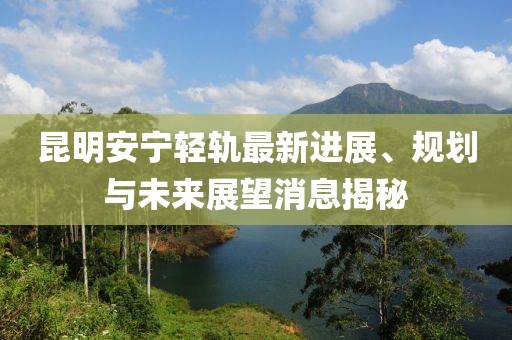 昆明安寧輕軌最新進(jìn)展、規(guī)劃與未來展望消息揭秘