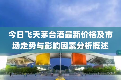 今日飛天茅臺酒最新價格及市場走勢與影響因素分析概述