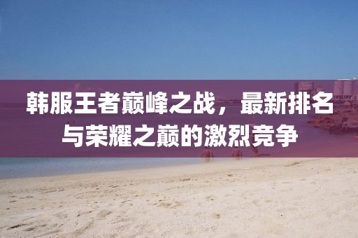 韓服王者巔峰之戰(zhàn)，最新排名與榮耀之巔的激烈競爭