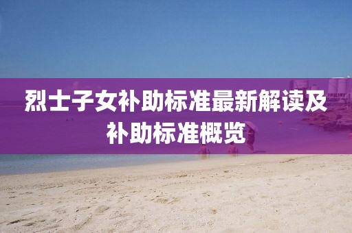 烈士子女補(bǔ)助標(biāo)準(zhǔn)最新解讀及補(bǔ)助標(biāo)準(zhǔn)概覽