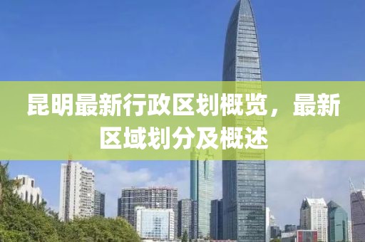 昆明最新行政區(qū)劃概覽，最新區(qū)域劃分及概述