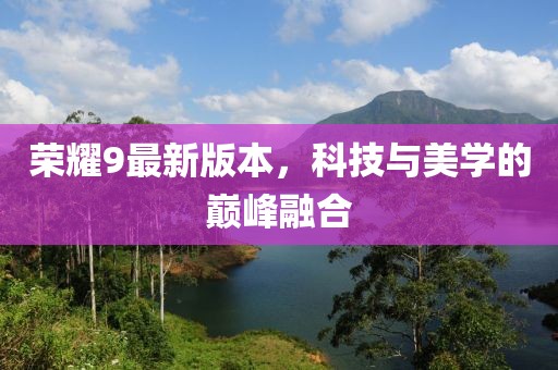榮耀9最新版本，科技與美學(xué)的巔峰融合