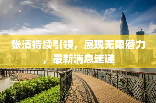 張清持續(xù)引領，展現(xiàn)無限潛力，最新消息速遞