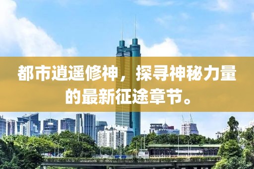 都市逍遙修神，探尋神秘力量的最新征途章節(jié)。