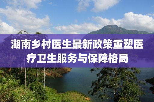 湖南鄉(xiāng)村醫(yī)生最新政策重塑醫(yī)療衛(wèi)生服務(wù)與保障格局