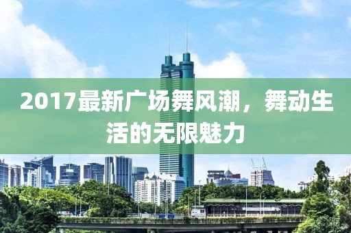 2017最新廣場(chǎng)舞風(fēng)潮，舞動(dòng)生活的無限魅力