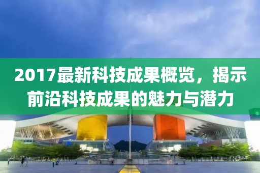 2017最新科技成果概覽，揭示前沿科技成果的魅力與潛力