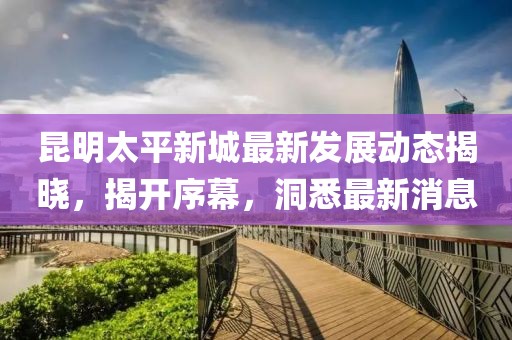 昆明太平新城最新發(fā)展動(dòng)態(tài)揭曉，揭開(kāi)序幕，洞悉最新消息