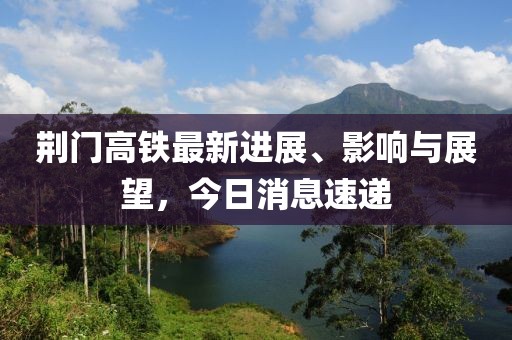 荊門高鐵最新進(jìn)展、影響與展望，今日消息速遞