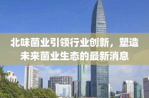 北味菌業(yè)引領(lǐng)行業(yè)創(chuàng)新，塑造未來菌業(yè)生態(tài)的最新消息