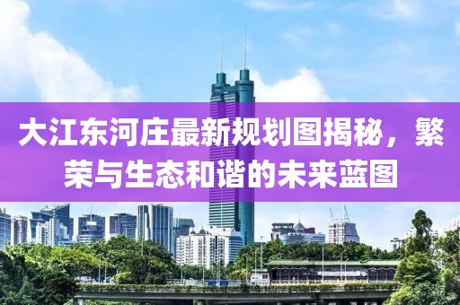 大江東河莊最新規(guī)劃圖揭秘，繁榮與生態(tài)和諧的未來藍(lán)圖