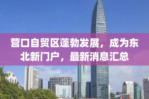 營口自貿區(qū)蓬勃發(fā)展，成為東北新門戶，最新消息匯總