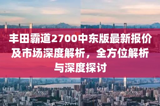 豐田霸道2700中東版最新報(bào)價(jià)及市場深度解析，全方位解析與深度探討