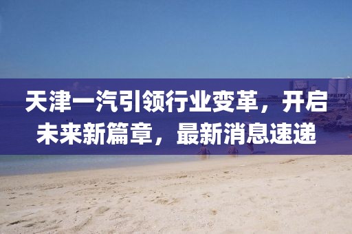 天津一汽引領(lǐng)行業(yè)變革，開(kāi)啟未來(lái)新篇章，最新消息速遞