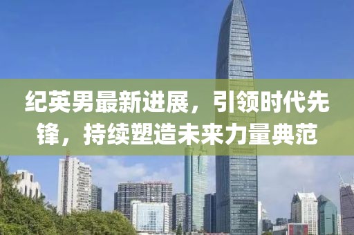 紀(jì)英男最新進(jìn)展，引領(lǐng)時(shí)代先鋒，持續(xù)塑造未來(lái)力量典范