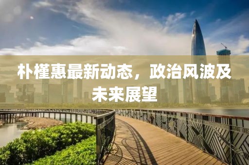 樸槿惠最新動(dòng)態(tài)，政治風(fēng)波及未來展望